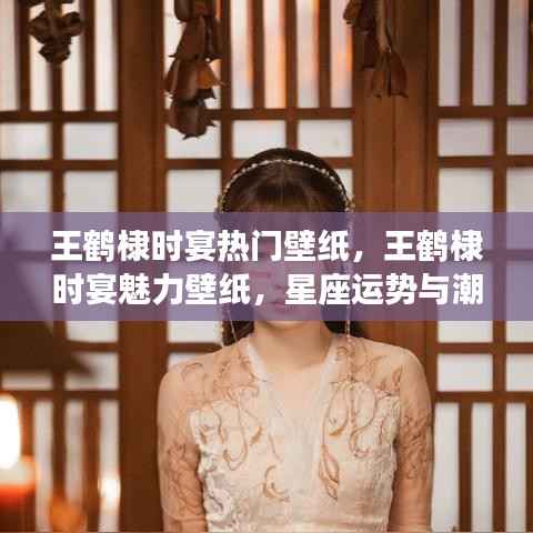 王鹤棣时宴魅力壁纸,星座运势与潮流风尚的完美结合