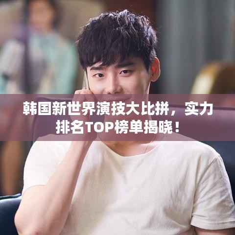 韩国新世界演技大比拼,实力排名TOP榜单揭晓!
